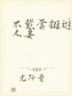 不戴套挺进朋友人妻