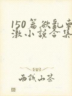 150篇欲乱刺激小说合集