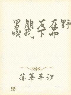 男朋友在野外猛吃我下面