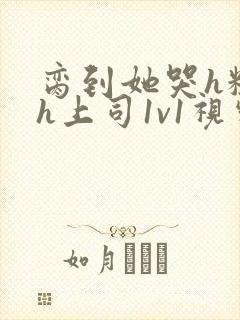 脔到她哭h粗话h上司1v1视频