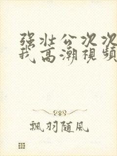 强壮公次次弄得我高潮视频