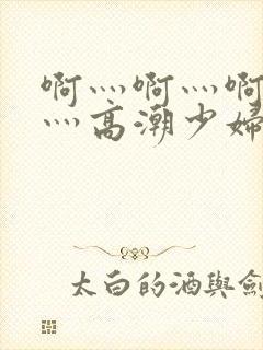 啊灬啊灬啊灬快灬高潮少妇小说