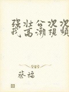 强壮公次次弄得我高潮视频