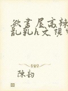 欲书屋高辣h文乱乳h文视频