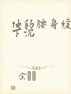 他的腰身缓慢的下沉