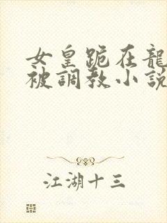 女皇跪在龙椅前被调教小说