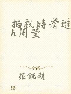 拍戏时滑进去了h周莹