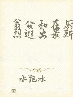 翁公和在厨房猛烈进出最新章节封面