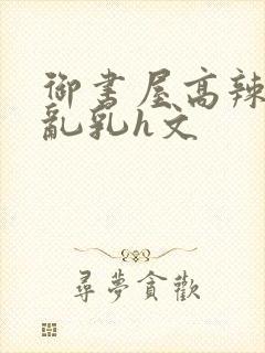 御书屋高辣h文乱乳h文