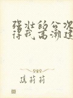 强壮的公次次弄得我高潮建国