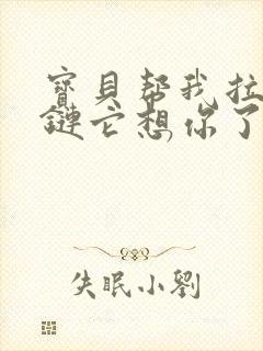 宝贝帮我拉开拉链它想你了视频