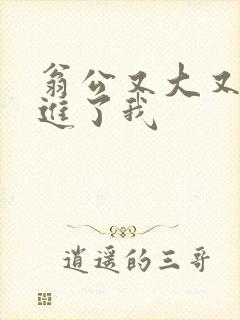 翁公又大又粗挺进了我