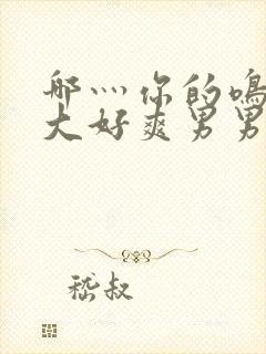 哪灬你的鸣巴好大好爽男男