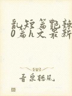 乱短篇艳辣500篇h文最新章节