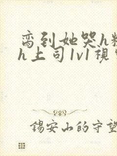 脔到她哭h粗话h上司1v1视频