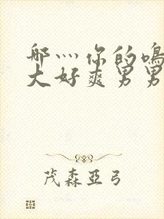 哪灬你的鸣巴好大好爽男男