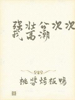 强壮公次次弄得我高潮