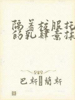 隔着校服托住她的乳肆意揉搓