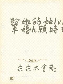 粉嫩的她1v1军婚h顾时视频