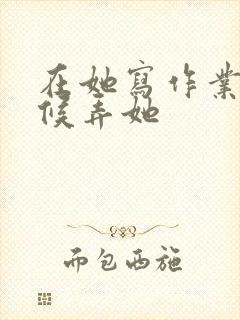 在她写作业的时候弄她