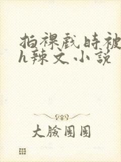 拍裸戏时被c了h辣文小说