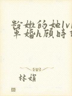 粉嫩的她1v1军婚h顾时视频