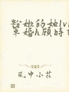 粉嫩的她1v1军婚h顾时视频