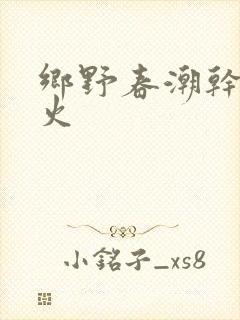 乡野春潮干柴烈火