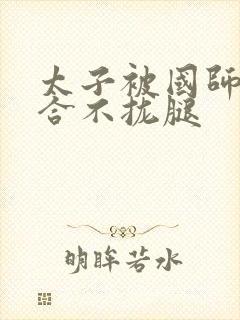 太子被国师c到合不拢腿