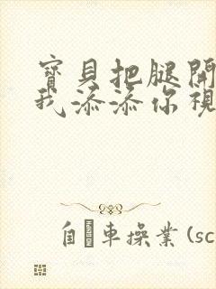 宝贝把腿开大让我添添你视频