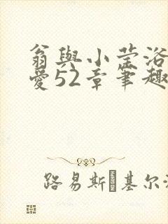 翁与小莹浴室欢爱52章笔趣阁