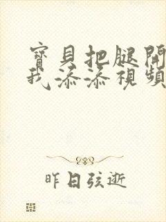 宝贝把腿开大让我添添视频