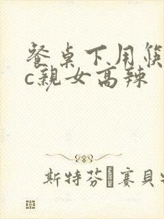 餐桌下用筷子狂c亲女高辣