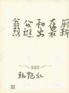 翁公和在厨房猛烈进出最新章节封面