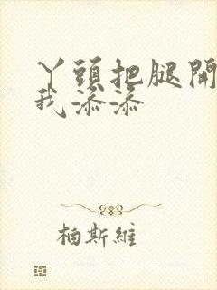 丫头把腿开大让我添添