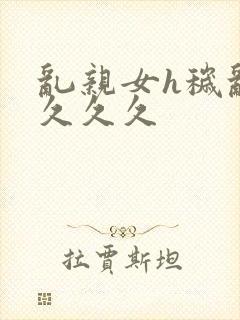 乱亲女h秽乱长久久久