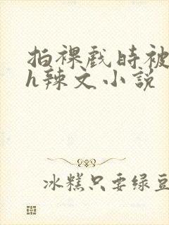 拍裸戏时被c了h辣文小说