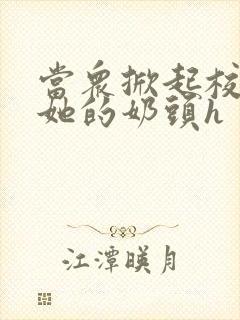 当众掀起校服揉她的奶头h