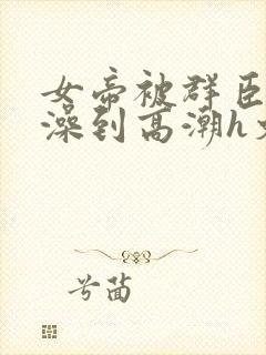 女帝被群臣伦流澡到高潮h文