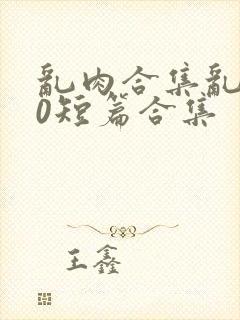 乱肉合集乱500短篇合集