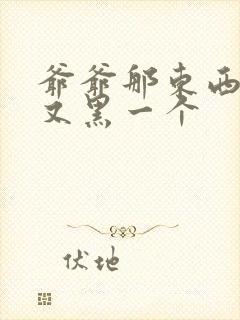 爷爷那东西又大又黑一个