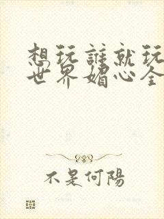 想玩谁就玩谁的世界媚心全文阅读