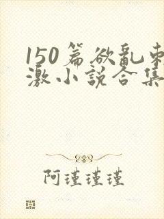 150篇欲乱刺激小说合集