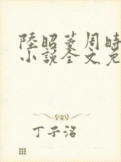 陆昭菱周时阅的小说全文免费阅读