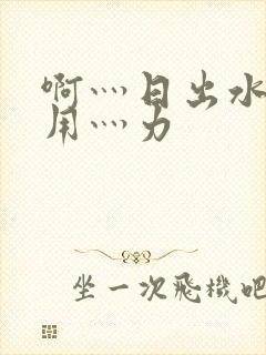 啊灬日出水了灬用灬力