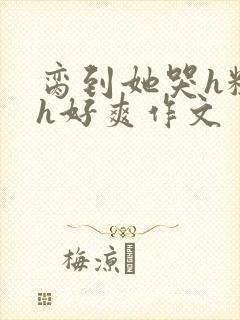 脔到她哭h粗话h好爽作文