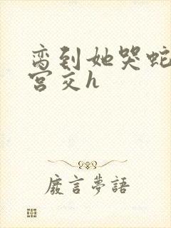 脔到她哭蛇双根宫交h