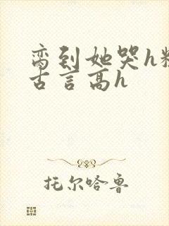 脔到她哭h粗话古言高h