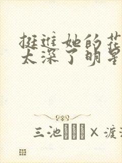 挺进她的花苞啊太深了明星小说