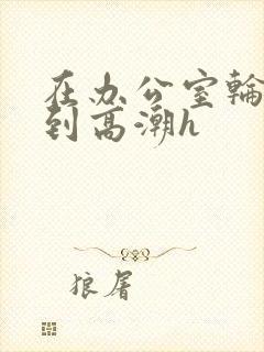 在办公室轮流澡到高潮h